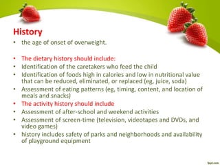 History
• the age of onset of overweight.
• The dietary history should include:
• Identification of the caretakers who feed the child
• Identification of foods high in calories and low in nutritional value
that can be reduced, eliminated, or replaced (eg, juice, soda)
• Assessment of eating patterns (eg, timing, content, and location of
meals and snacks)
• The activity history should include
• Assessment of after-school and weekend activities
• Assessment of screen-time (television, videotapes and DVDs, and
video games)
• history includes safety of parks and neighborhoods and availability
of playground equipment
 