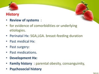 History
• Review of systems :
• for evidence of comorbidities or underlying
etiologies.
• Perinatal Hx: SGA,LGA. breast-feeding duration
• Past medical Hx:
• Past surgery:
• Past medications.
• Development Hx:
• Family history : parental obesity, consanguinity,
• Psychosocial history
 