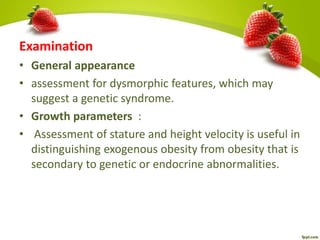 Examination
• General appearance
• assessment for dysmorphic features, which may
suggest a genetic syndrome.
• Growth parameters :
• Assessment of stature and height velocity is useful in
distinguishing exogenous obesity from obesity that is
secondary to genetic or endocrine abnormalities.
 