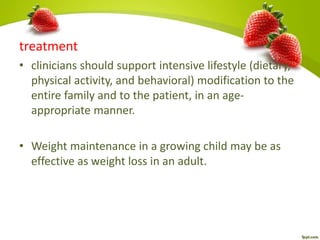 treatment
• clinicians should support intensive lifestyle (dietary,
physical activity, and behavioral) modification to the
entire family and to the patient, in an age-
appropriate manner.
• Weight maintenance in a growing child may be as
effective as weight loss in an adult.
 