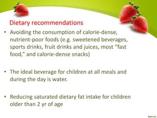 Dietary recommendations
• Avoiding the consumption of calorie-dense,
nutrient-poor foods (e.g. sweetened beverages,
sports drinks, fruit drinks and juices, most “fast
food,” and calorie-dense snacks)
• The ideal beverage for children at all meals and
during the day is water.
• Reducing saturated dietary fat intake for children
older than 2 yr of age
 