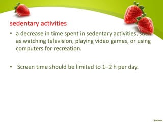 sedentary activities
• a decrease in time spent in sedentary activities, such
as watching television, playing video games, or using
computers for recreation.
• Screen time should be limited to 1–2 h per day.
 