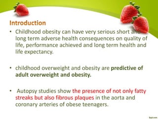 • Childhood obesity can have very serious short and
long term adverse health consequences on quality of
life, performance achieved and long term health and
life expectancy.
• childhood overweight and obesity are predictive of
adult overweight and obesity.
• Autopsy studies show the presence of not only fatty
streaks but also fibrous plaques in the aorta and
coronary arteries of obese teenagers.
 