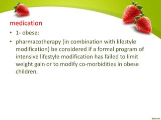 medication
• 1- obese:
• pharmacotherapy (in combination with lifestyle
modification) be considered if a formal program of
intensive lifestyle modification has failed to limit
weight gain or to modify co-morbidities in obese
children.
 
