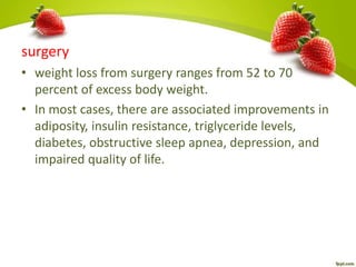 surgery
• weight loss from surgery ranges from 52 to 70
percent of excess body weight.
• In most cases, there are associated improvements in
adiposity, insulin resistance, triglyceride levels,
diabetes, obstructive sleep apnea, depression, and
impaired quality of life.
 