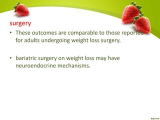 surgery
• These outcomes are comparable to those reported
for adults undergoing weight loss surgery.
• bariatric surgery on weight loss may have
neuroendocrine mechanisms.
 