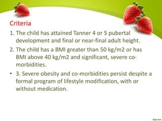 Criteria
1. The child has attained Tanner 4 or 5 pubertal
development and final or near-final adult height.
2. The child has a BMI greater than 50 kg/m2 or has
BMI above 40 kg/m2 and significant, severe co-
morbidities.
• 3. Severe obesity and co-morbidities persist despite a
formal program of lifestyle modification, with or
without medication.
 