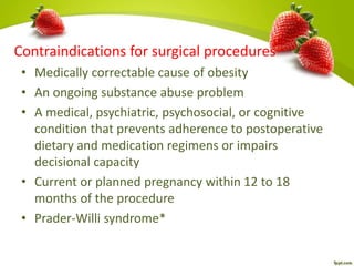 Contraindications for surgical procedures
• Medically correctable cause of obesity
• An ongoing substance abuse problem
• A medical, psychiatric, psychosocial, or cognitive
condition that prevents adherence to postoperative
dietary and medication regimens or impairs
decisional capacity
• Current or planned pregnancy within 12 to 18
months of the procedure
• Prader-Willi syndrome*
 