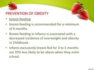 PREVENTION OF OBESITY
• breast-feeding
• breast-feeding is recommended for a minimum
of 6 months.
• Breast-feeding in infancy is associated with a
decreased incidence of overweight and obesity
in Childhood.
• Infants exclusively breast-fed for 3 to 5 months
are 35% less likely to be obese when they enter
school.
 
