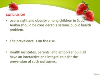 conclusion
• overweight and obesity among children in Saudi
Arabia should be considered a serious public health
problem.
• The prevalence is on the rise.
• Health institutes, parents, and schools should all
have an interactive and integral role for the
prevention of such outcomes.
 