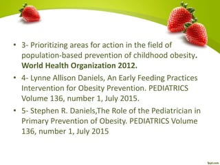• 3- Prioritizing areas for action in the field of
population-based prevention of childhood obesity.
World Health Organization 2012.
• 4- Lynne Allison Daniels, An Early Feeding Practices
Intervention for Obesity Prevention. PEDIATRICS
Volume 136, number 1, July 2015.
• 5- Stephen R. Daniels,The Role of the Pediatrician in
Primary Prevention of Obesity. PEDIATRICS Volume
136, number 1, July 2015
 