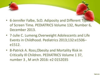 • 6-Jennifer Falbe, ScD. Adiposity and Different Types
of Screen Time. PEDIATRICS Volume 132, Number 6,
December 2013.
• 7-Julie C. Lumeng.Overweight Adolescents and Life
Events in Childhood. Pediatrics 2013;132:e1506–
e1512.
• 8-Patrick A. Ross,Obesity and Mortality Risk in
Critically Ill Children. PEDIATRICS Volume 1 37,
number 3 , M arch 2016: e2 0152035
 