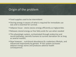 Origin of the problem
 Food supplies used to be intermittent
 Storing energy in excess of what is required for immediate use
was and is essential for survival.
 Adipose tissue - stores excess energy efficiently as triglycerides
 Releases stored energy as free fatty acids for use when needed
 This physiologic system, orchestrated through endocrine and
neural pathways, permits humans to survive starvation for as long
as several months.
 Now however… nutritional abundance & a sedentary lifestyle, and
influenced importantly by genetic  this system increases
adipose energy stores and produces adverse health
consequences.
 
