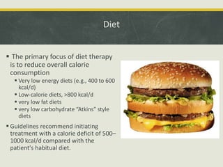 Diet
 The primary focus of diet therapy
is to reduce overall calorie
consumption
 Very low energy diets (e.g., 400 to 600
kcal/d)
 Low-calorie diets, >800 kcal/d
 very low fat diets
 very low carbohydrate “Atkins” style
diets
 Guidelines recommend initiating
treatment with a calorie deficit of 500–
1000 kcal/d compared with the
patient's habitual diet.
 