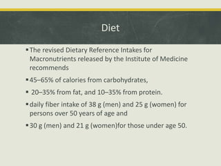 Diet
The revised Dietary Reference Intakes for
Macronutrients released by the Institute of Medicine
recommends
45–65% of calories from carbohydrates,
 20–35% from fat, and 10–35% from protein.
daily fiber intake of 38 g (men) and 25 g (women) for
persons over 50 years of age and
30 g (men) and 21 g (women)for those under age 50.
 