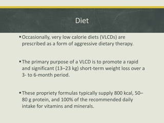 Diet
Occasionally, very low calorie diets (VLCDs) are
prescribed as a form of aggressive dietary therapy.
The primary purpose of a VLCD is to promote a rapid
and significant (13–23 kg) short-term weight loss over a
3- to 6-month period.
These propriety formulas typically supply 800 kcal, 50–
80 g protein, and 100% of the recommended daily
intake for vitamins and minerals.
 
