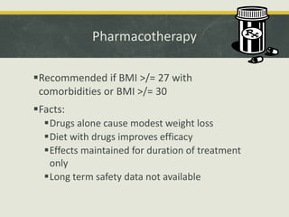 Pharmacotherapy
Recommended if BMI >/= 27 with
comorbidities or BMI >/= 30
Facts:
Drugs alone cause modest weight loss
Diet with drugs improves efficacy
Effects maintained for duration of treatment
only
Long term safety data not available
 