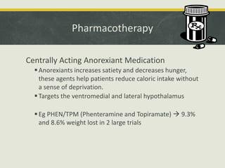 Pharmacotherapy
Centrally Acting Anorexiant Medication
Anorexiants increases satiety and decreases hunger,
these agents help patients reduce caloric intake without
a sense of deprivation.
Targets the ventromedial and lateral hypothalamus
Eg PHEN/TPM (Phenteramine and Topiramate)  9.3%
and 8.6% weight lost in 2 large trials
 