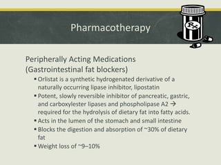 Pharmacotherapy
Peripherally Acting Medications
(Gastrointestinal fat blockers)
 Orlistat is a synthetic hydrogenated derivative of a
naturally occurring lipase inhibitor, lipostatin
 Potent, slowly reversible inhibitor of pancreatic, gastric,
and carboxylester lipases and phospholipase A2 
required for the hydrolysis of dietary fat into fatty acids.
 Acts in the lumen of the stomach and small intestine
 Blocks the digestion and absorption of ~30% of dietary
fat
 Weight loss of ~9–10%
 