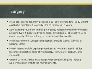 Surgery
 These procedures generally produce a 30–35% average total body weight
loss that is maintained in nearly 60% of patients at 5 years.
 Significant improvement in multiple obesity-related comorbid conditions,
including type 2 diabetes, hypertension, dyslipidemia, obstructive sleep
apnea, quality of life and long-term cardiovascular events.
 The most common surgical complications include stomal stenosis or
marginal ulcers
 The restrictive-malabsorptive procedures carry an increased risk for
micronutrient deficiencies of vitamin B12, iron, folate, calcium, and
vitamin D.
 Patients with restrictive-malabsorptive procedures require lifelong
supplementation with these micronutrients.
 
