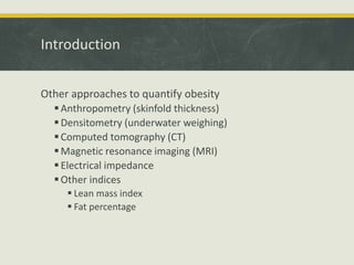 Introduction
Other approaches to quantify obesity
Anthropometry (skinfold thickness)
Densitometry (underwater weighing)
Computed tomography (CT)
Magnetic resonance imaging (MRI)
Electrical impedance
Other indices
 Lean mass index
 Fat percentage
 