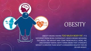 OBESITY
OBESITY MEANS HAVING TOO MUCH BODY FAT. IT IS
DIFFERENT FROM BEING OVERWEIGHT, WHICH MEANS WEIGHING
TOO MUCH. THE WEIGHT MAY COME FROM MUSCLE, BONE, FAT,
AND/OR BODY WATER. BOTH TERMS MEAN THAT A PERSON'S
WEIGHT IS GREATER THAN WHAT'S CONSIDERED HEALTHY FOR HIS
OR HER HEIGHT.
 
