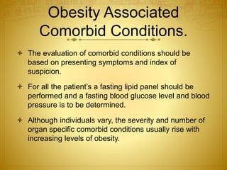 Obesity Associated
Comorbid Conditions.
 The evaluation of comorbid conditions should be
based on presenting symptoms and index of
suspicion.
 For all the patient’s a fasting lipid panel should be
performed and a fasting blood glucose level and blood
pressure is to be determined.
 Although individuals vary, the severity and number of
organ specific comorbid conditions usually rise with
increasing levels of obesity.
 