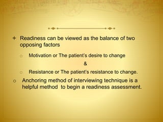  Readiness can be viewed as the balance of two
opposing factors
o Motivation or The patient’s desire to change
&
o Resistance or The patient’s resistance to change.
o Anchoring method of interviewing technique is a
helpful method to begin a readiness assessment.
 