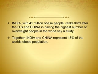  INDIA, with 41 million obese people, ranks third after
the U.S and CHINA in having the highest number of
overweight people in the world say a study.
 Together, INDIA and CHINA represent 15% of the
worlds obese population.
 