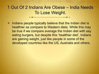 1 Out Of 2 Indians Are Obese – India Needs
To Lose Weight.
 Indians people typically believe that the Indian diet is
healthier as compare to Western diets. While this may
be true if we compare average the Indian diet with say
eating burgers, but despite this ‘healthier diet’, Indians
are gaining weight, just like people in some of the
developed countries like the US, Australia and others.
 