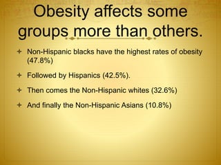 Obesity affects some
groups more than others.
 Non-Hispanic blacks have the highest rates of obesity
(47.8%)
 Followed by Hispanics (42.5%).
 Then comes the Non-Hispanic whites (32.6%)
 And finally the Non-Hispanic Asians (10.8%)
 