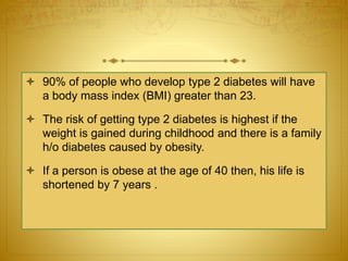  90% of people who develop type 2 diabetes will have
a body mass index (BMI) greater than 23.
 The risk of getting type 2 diabetes is highest if the
weight is gained during childhood and there is a family
h/o diabetes caused by obesity.
 If a person is obese at the age of 40 then, his life is
shortened by 7 years .
 