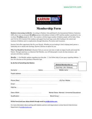 www.karnim.com
Membership Form
Diabetes is increasing worldwide. According to Diabetes Atlas published by the International Diabetes Federation
(IDF), there were an estimated 40 million persons with diabetes in India in 2007 and this number is predicted to rise
to almost 70 million people by 2025. The countries with the largest number of diabetic people will be India, China
and USA by 2030. Karnim Club conducts and support local and large-scale effort leading to the control and
treatment of diabetes and its complications through Education, Prevention and Awareness.
Karnim Club offers opportunity that fits your lifestyle. Whether you are looking to lend a helping hand, pursue a
leadership role or attend club meetings, Karnim Club has an option for you.
Why You Should Get Involved, In Karnim Club you can use your time to make an impact locally and around the
Nation .Through experience as a Karnim Club Member, you will help people in need, develop awareness and
network with fellow members.
Benefits: 1. Get Monthly updates regarding your diet plan 2. Get Online help of your query regarding diabetes 3.
Get 10% discount on first purchase of Karnim Caps.
So, Be Part of Something that Matters
Surname : …………………………………..Name:………………………… Middle name: ……………………
Postal address:………………………………………………………………………………………………………...
…………………………………………………………………………………………………………………………..
.………………………………………………………………………………………………………………………….
Phone (Res):……………………………………………………………………. (O) Fax: Mobile:…………………
Email :…………………………………………………………………………
PAN No. :………………………...
Date of Birth :…………………………………… Marital Status: Married / Unmarried Educational
Qualification: ………………………………………………… Blood Group :…………………………………
Fill the Form/send your above details through email to pmt@unijules.com.
For more information about working with diabetes partners and organizations contact Karnim Clubs Services
Department at pmt@unijules.com
Allotted Membership no:
…………………….Club Only: Life / Ordinary
membership
 