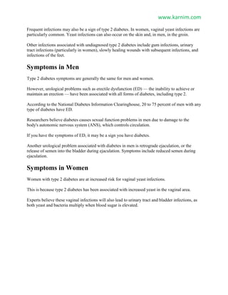 www.karnim.com
Frequent infections may also be a sign of type 2 diabetes. In women, vaginal yeast infections are
particularly common. Yeast infections can also occur on the skin and, in men, in the groin.
Other infections associated with undiagnosed type 2 diabetes include gum infections, urinary
tract infections (particularly in women), slowly healing wounds with subsequent infections, and
infections of the feet.
Symptoms in Men
Type 2 diabetes symptoms are generally the same for men and women.
However, urological problems such as erectile dysfunction (ED) — the inability to achieve or
maintain an erection — have been associated with all forms of diabetes, including type 2.
According to the National Diabetes Information Clearinghouse, 20 to 75 percent of men with any
type of diabetes have ED.
Researchers believe diabetes causes sexual function problems in men due to damage to the
body's autonomic nervous system (ANS), which controls circulation.
If you have the symptoms of ED, it may be a sign you have diabetes.
Another urological problem associated with diabetes in men is retrograde ejaculation, or the
release of semen into the bladder during ejaculation. Symptoms include reduced semen during
ejaculation.
Symptoms in Women
Women with type 2 diabetes are at increased risk for vaginal yeast infections.
This is because type 2 diabetes has been associated with increased yeast in the vaginal area.
Experts believe these vaginal infections will also lead to urinary tract and bladder infections, as
both yeast and bacteria multiply when blood sugar is elevated.
 