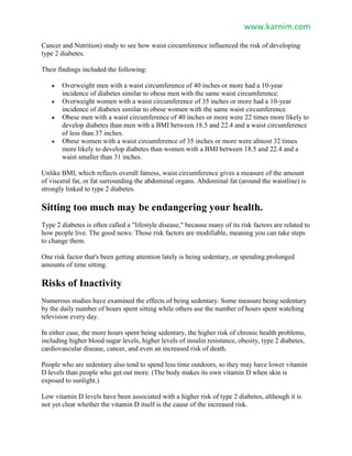 www.karnim.com
Cancer and Nutrition) study to see how waist circumference influenced the risk of developing
type 2 diabetes.
Their findings included the following:
 Overweight men with a waist circumference of 40 inches or more had a 10-year
incidence of diabetes similar to obese men with the same waist circumference.
 Overweight women with a waist circumference of 35 inches or more had a 10-year
incidence of diabetes similar to obese women with the same waist circumference.
 Obese men with a waist circumference of 40 inches or more were 22 times more likely to
develop diabetes than men with a BMI between 18.5 and 22.4 and a waist circumference
of less than 37 inches.
 Obese women with a waist circumference of 35 inches or more were almost 32 times
more likely to develop diabetes than women with a BMI between 18.5 and 22.4 and a
waist smaller than 31 inches.
Unlike BMI, which reflects overall fatness, waist circumference gives a measure of the amount
of visceral fat, or fat surrounding the abdominal organs. Abdominal fat (around the waistline) is
strongly linked to type 2 diabetes.
Sitting too much may be endangering your health.
Type 2 diabetes is often called a "lifestyle disease," because many of its risk factors are related to
how people live. The good news: Those risk factors are modifiable, meaning you can take steps
to change them.
One risk factor that's been getting attention lately is being sedentary, or spending prolonged
amounts of time sitting.
Risks of Inactivity
Numerous studies have examined the effects of being sedentary. Some measure being sedentary
by the daily number of hours spent sitting while others use the number of hours spent watching
television every day.
In either case, the more hours spent being sedentary, the higher risk of chronic health problems,
including higher blood sugar levels, higher levels of insulin resistance, obesity, type 2 diabetes,
cardiovascular disease, cancer, and even an increased risk of death.
People who are sedentary also tend to spend less time outdoors, so they may have lower vitamin
D levels than people who get out more. (The body makes its own vitamin D when skin is
exposed to sunlight.)
Low vitamin D levels have been associated with a higher risk of type 2 diabetes, although it is
not yet clear whether the vitamin D itself is the cause of the increased risk.
 