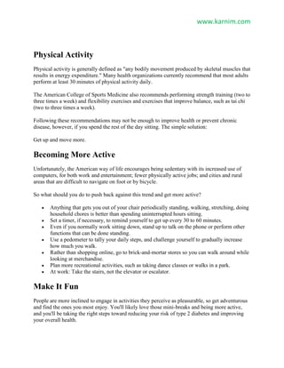 www.karnim.com
Physical Activity
Physical activity is generally defined as "any bodily movement produced by skeletal muscles that
results in energy expenditure." Many health organizations currently recommend that most adults
perform at least 30 minutes of physical activity daily.
The American College of Sports Medicine also recommends performing strength training (two to
three times a week) and flexibility exercises and exercises that improve balance, such as tai chi
(two to three times a week).
Following these recommendations may not be enough to improve health or prevent chronic
disease, however, if you spend the rest of the day sitting. The simple solution:
Get up and move more.
Becoming More Active
Unfortunately, the American way of life encourages being sedentary with its increased use of
computers, for both work and entertainment; fewer physically active jobs; and cities and rural
areas that are difficult to navigate on foot or by bicycle.
So what should you do to push back against this trend and get more active?
 Anything that gets you out of your chair periodically standing, walking, stretching, doing
household chores is better than spending uninterrupted hours sitting.
 Set a timer, if necessary, to remind yourself to get up every 30 to 60 minutes.
 Even if you normally work sitting down, stand up to talk on the phone or perform other
functions that can be done standing.
 Use a pedometer to tally your daily steps, and challenge yourself to gradually increase
how much you walk.
 Rather than shopping online, go to brick-and-mortar stores so you can walk around while
looking at merchandise.
 Plan more recreational activities, such as taking dance classes or walks in a park.
 At work: Take the stairs, not the elevator or escalator.
Make It Fun
People are more inclined to engage in activities they perceive as pleasurable, so get adventurous
and find the ones you most enjoy. You'll likely love those mini-breaks and being more active,
and you'll be taking the right steps toward reducing your risk of type 2 diabetes and improving
your overall health.
 