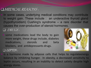 MEDICAL REASONS :
 In some cases, underlying medical conditions may contribute
to weight gain. These include : an underactive thyroid gland
(hypothyroidism) Cushing's syndrome – a rare disorder that
causes the over-production of steroid hormones.
 DRUGS :
 some medications lead the body to gain
more weight, these drugs include, diabetes
medications, steroids and beta
blockers, and antidepressants drugs.
LEPTIN :
 is a hormone made by adipose cells that helps to regulateenergy
balance by inhibiting hunger. In obesity, a decreased sensitivity to
leptin occurs, resulting in an inability to detect satiety despite high
energy stores.
 