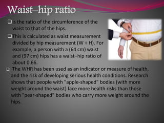 Waist–hip ratio
is the ratio of the circumference of the
waist to that of the hips.
This is calculated as waist measurement
divided by hip measurement (W ÷ H). For
example, a person with a (64 cm) waist
and (97 cm) hips has a waist–hip ratio of
about 0.66.
 The WHR has been used as an indicator or measure of health,
and the risk of developing serious health conditions. Research
shows that people with "apple-shaped" bodies (with more
weight around the waist) face more health risks than those
with "pear-shaped" bodies who carry more weight around the
hips.
 
