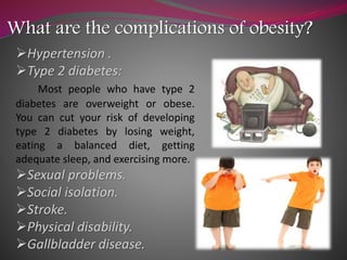 What are the complications of obesity?
Hypertension .
Type 2 diabetes:
Most people who have type 2
diabetes are overweight or obese.
You can cut your risk of developing
type 2 diabetes by losing weight,
eating a balanced diet, getting
adequate sleep, and exercising more.
Sexual problems.
Social isolation.
Stroke.
Physical disability.
Gallbladder disease.
 