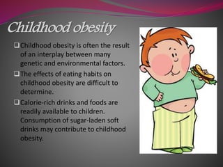 Childhood obesity
Childhood obesity is often the result
of an interplay between many
genetic and environmental factors.
The effects of eating habits on
childhood obesity are difficult to
determine.
Calorie-rich drinks and foods are
readily available to children.
Consumption of sugar-laden soft
drinks may contribute to childhood
obesity.
 