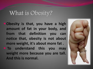 What is Obesity?
Obesity is that, you have a high
amount of fat in your body, and
from that definition you can
notice that, obesity is not about
more weight, it's about more fat .
 To understand this you may
weight more because you are tall.
And this is normal.
 