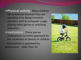 Physical activity :Many children
fail to exercise because they are
spending time doing immobile
activities such as computer usage,
playing video games or watching
television.
medications : There are no
medications currently approved for
the treatment of obesity in children.
- Sibutramine is approved for
adolescents older than 16
 