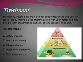 Treatment
the healthy weight is the main goal for obesity treatment. and you can
reach that by making a good treatment plan with your doctor and may
be a big team of nutritionist, dietitian, obesity specialist and nurse.
This plan include:
Dietary changes.
Exercise and activity.
Behavior change.
Prescription medication.
Weight-loss surgery.
 