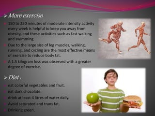 More exercise:
 150 to 250 minutes of moderate intensity activity
every week is helpful to keep you away from
obesity, and these activities such as fast walking
and swimming.
 Due to the large size of leg muscles, walking,
running, and cycling are the most effective means
of exercise to reduce body fat.
 A 1.5 kilogram loss was observed with a greater
degree of exercise.
Diet :
 eat colorful vegetables and fruit.
 eat dark chocolate.
 drink at least 4 litres of water daily.
 Avoid saturated and trans fat.
 Drinking green.
 