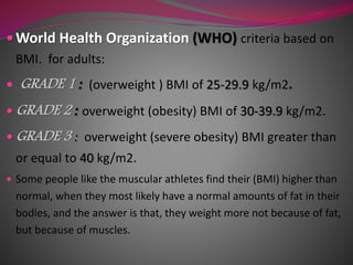  World Health Organization (WHO) criteria based on
BMI. for adults:
 GRADE 1 : (overweight ) BMI of 25-29.9 kg/m2.
 GRADE 2 : overweight (obesity) BMI of 30-39.9 kg/m2.
 GRADE 3 : overweight (severe obesity) BMI greater than
or equal to 40 kg/m2.
 Some people like the muscular athletes find their (BMI) higher than
normal, when they most likely have a normal amounts of fat in their
bodies, and the answer is that, they weight more not because of fat,
but because of muscles.
 