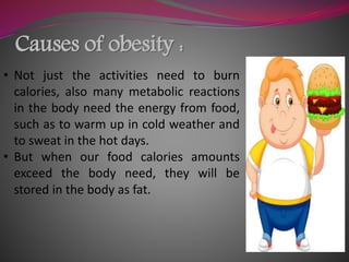 Causes of obesity :
• Not just the activities need to burn
calories, also many metabolic reactions
in the body need the energy from food,
such as to warm up in cold weather and
to sweat in the hot days.
• But when our food calories amounts
exceed the body need, they will be
stored in the body as fat.
 