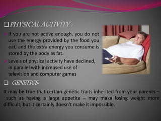 PHYSICAL ACTIVITY :
 If you are not active enough, you do not
use the energy provided by the food you
eat, and the extra energy you consume is
stored by the body as fat.
 Levels of physical activity have declined,
in parallel with increased use of
television and computer games
 GENETICS:
It may be true that certain genetic traits inherited from your parents –
such as having a large appetite – may make losing weight more
difficult, but it certainly doesn't make it impossible.
 