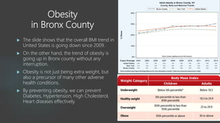 Obesity
in Bronx County
 The slide shows that the overall BMI trend in
United States is going down since 2009.
 On the other hand, the trend of obesity is
going up in Bronx county without any
interruption.
 Obesity is not just being extra weight, but
also a precursor of many other adverse
health conditions.
 By preventing obesity, we can prevent
Diabetes, Hypertension, High Cholesterol,
Heart diseases effectively.
 