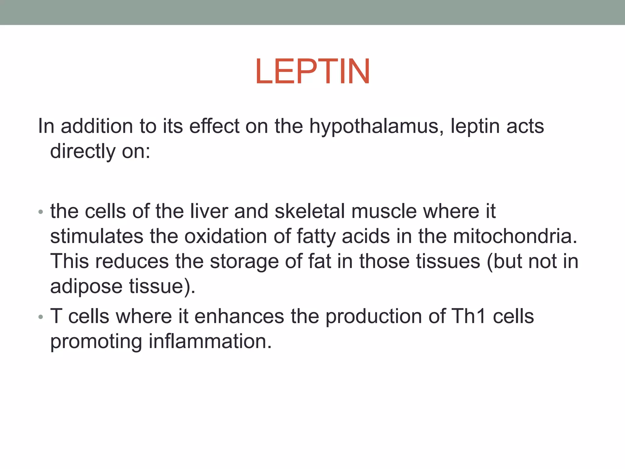 LEPTIN
In addition to its effect on the hypothalamus, leptin acts
directly on:
• the cells of the liver and skeletal muscle where it
stimulates the oxidation of fatty acids in the mitochondria.
This reduces the storage of fat in those tissues (but not in
adipose tissue).
• T cells where it enhances the production of Th1 cells
promoting inflammation.
 