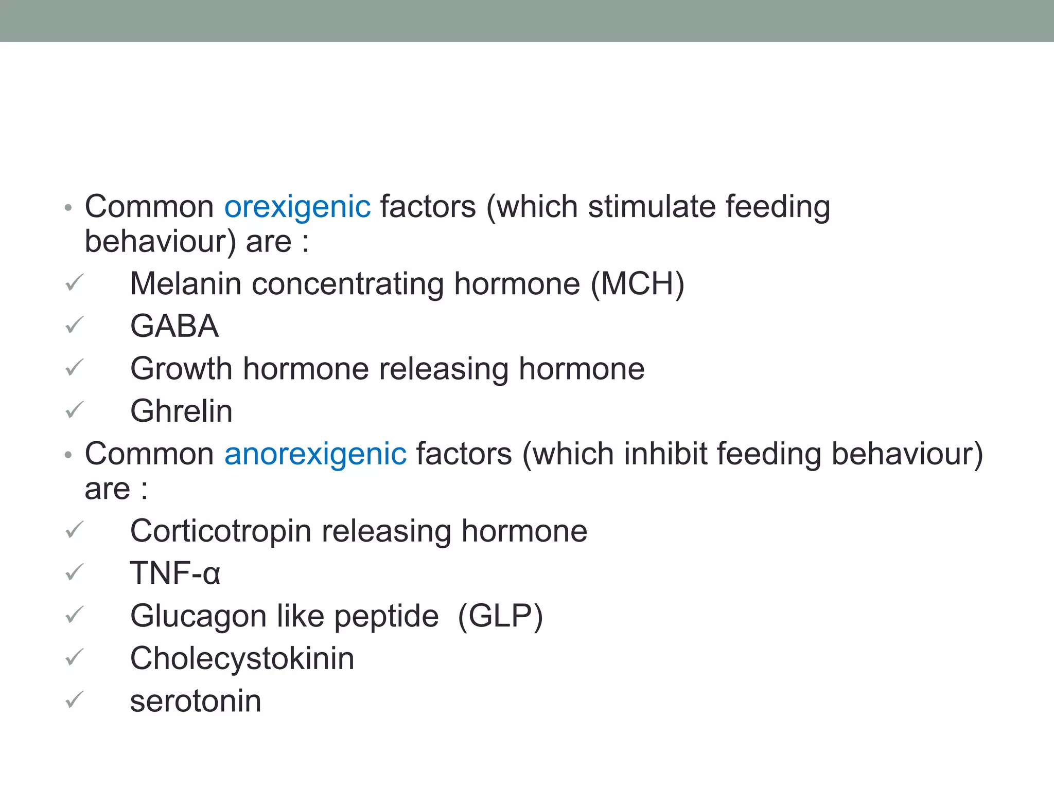 • Common orexigenic factors (which stimulate feeding
behaviour) are :
 Melanin concentrating hormone (MCH)
 GABA
 Growth hormone releasing hormone
 Ghrelin
• Common anorexigenic factors (which inhibit feeding behaviour)
are :
 Corticotropin releasing hormone
 TNF-α
 Glucagon like peptide (GLP)
 Cholecystokinin
 serotonin
 